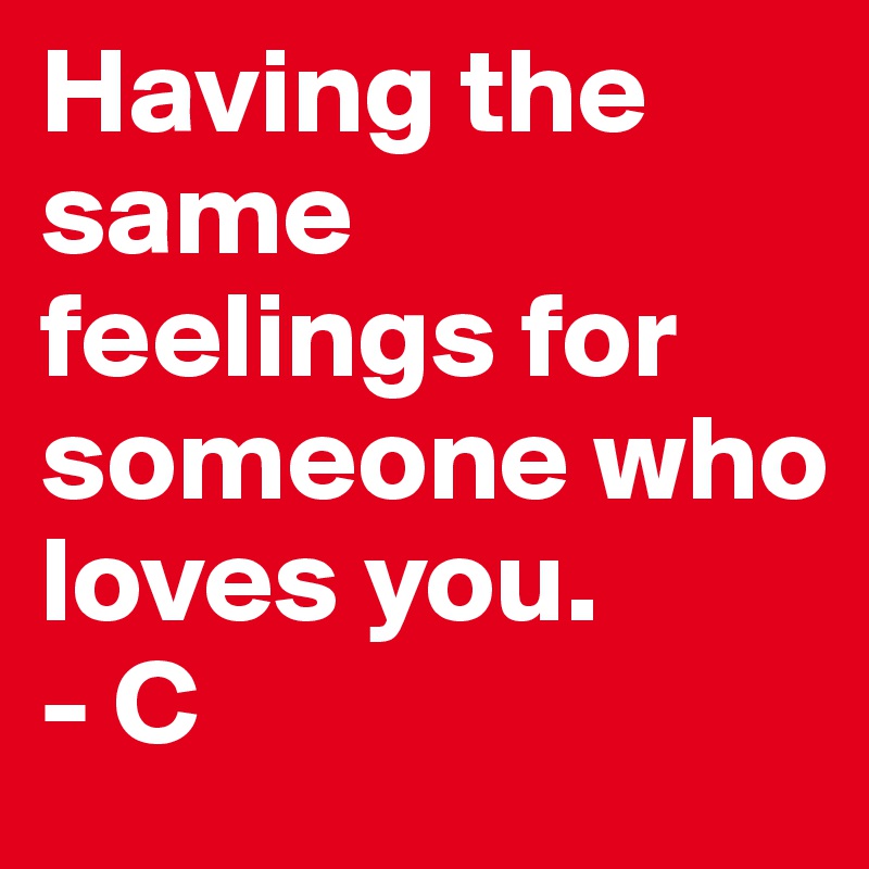 Having the same feelings for someone who loves you. 
- C