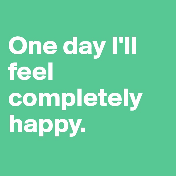 
One day I'll feel completely happy. 
