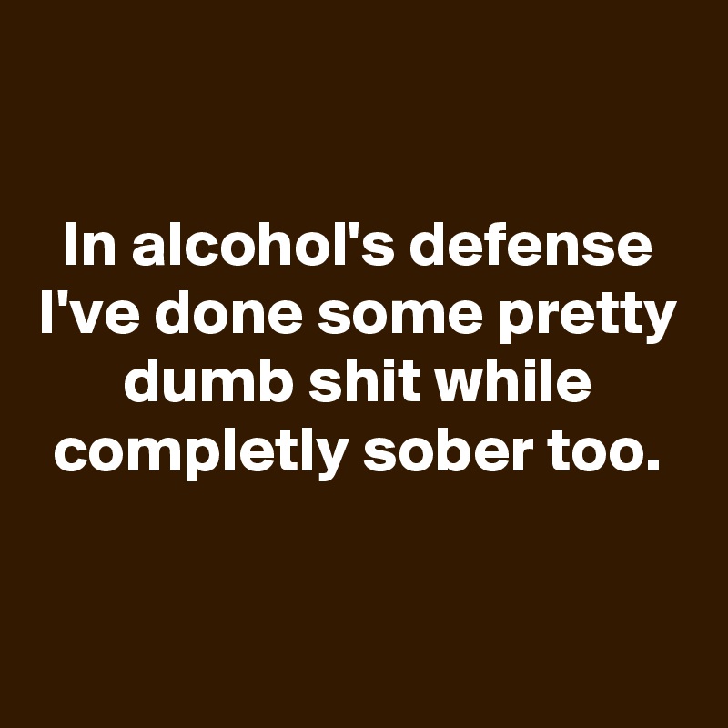 

In alcohol's defense I've done some pretty dumb shit while completly sober too.


