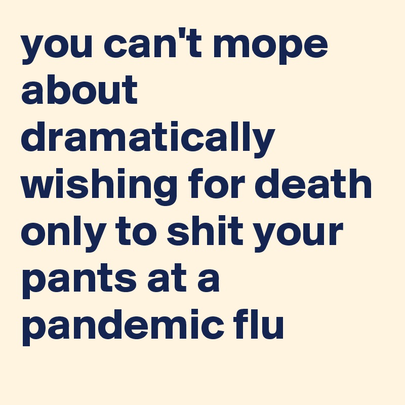 you can't mope about dramatically wishing for death only to shit your pants at a pandemic flu