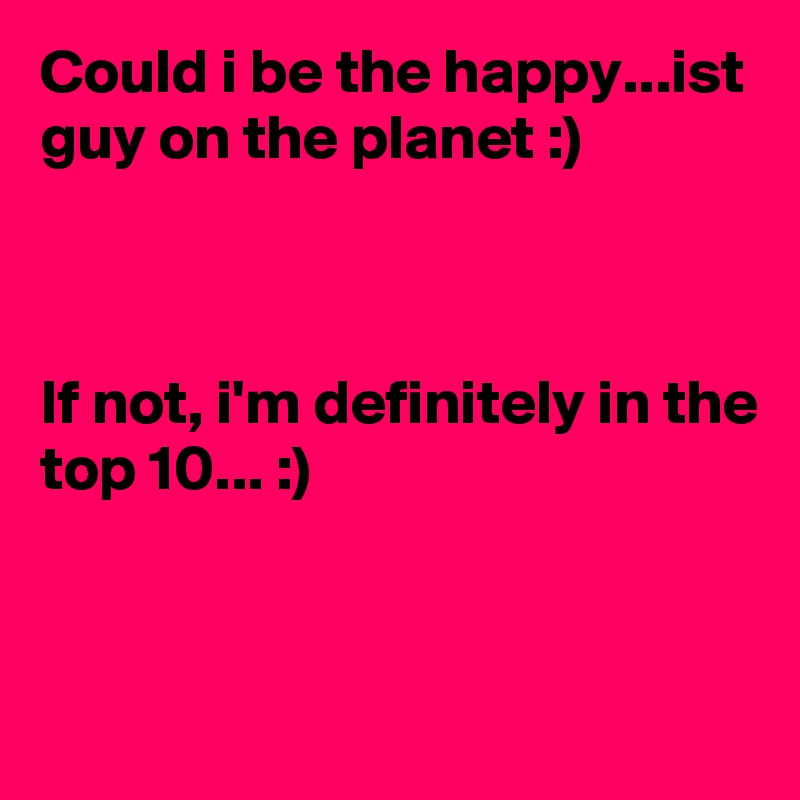 Could i be the happy...ist guy on the planet :)



If not, i'm definitely in the top 10... :)


