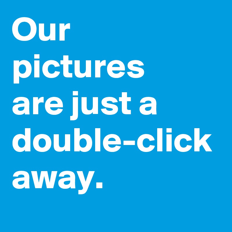 Our
pictures
are just a double-click
away.