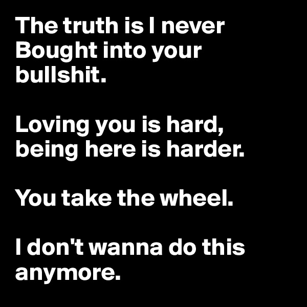 The truth is I never
Bought into your bullshit. 

Loving you is hard, being here is harder. 

You take the wheel. 

I don't wanna do this anymore. 