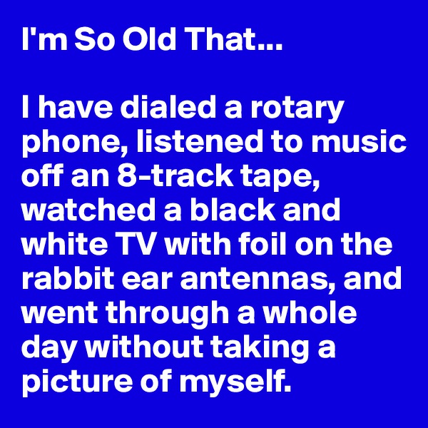 I'm So Old That...

I have dialed a rotary phone, listened to music off an 8-track tape, watched a black and white TV with foil on the rabbit ear antennas, and went through a whole day without taking a picture of myself.