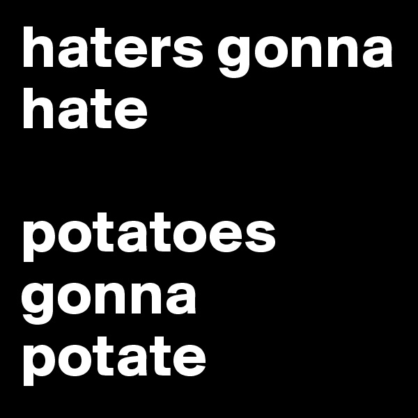 haters gonna hate

potatoes gonna potate