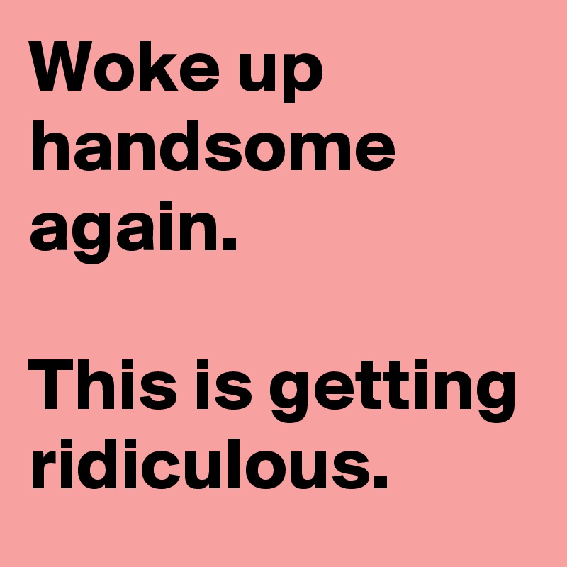 Woke up handsome again.

This is getting ridiculous.