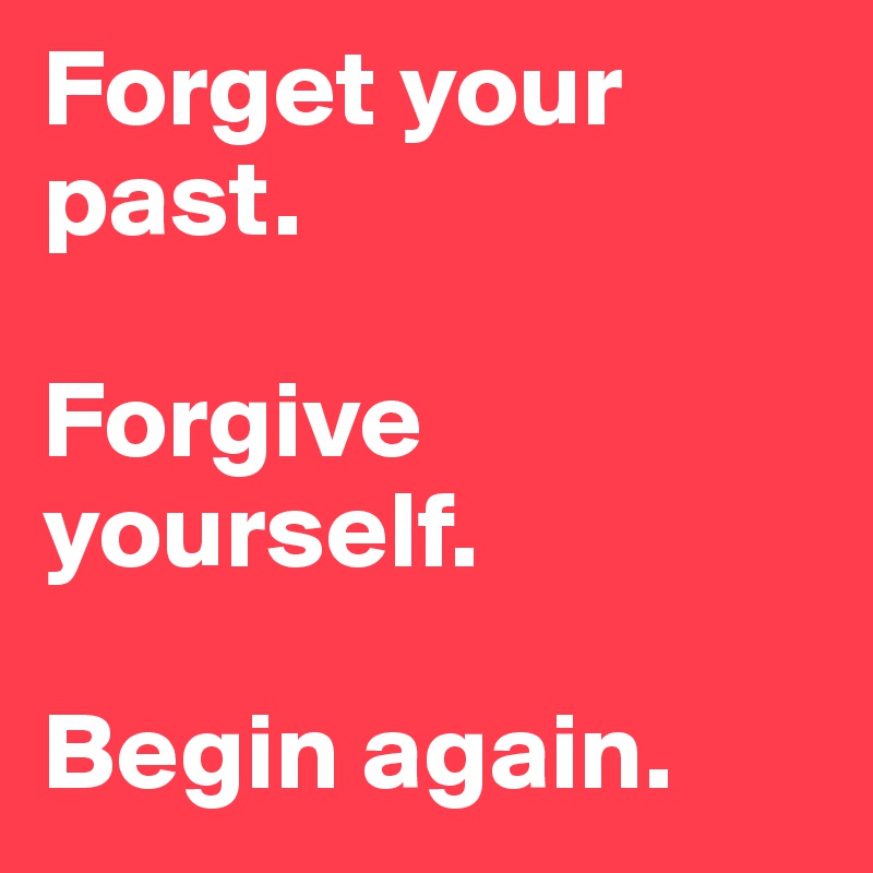 Forget your past.

Forgive yourself.

Begin again.