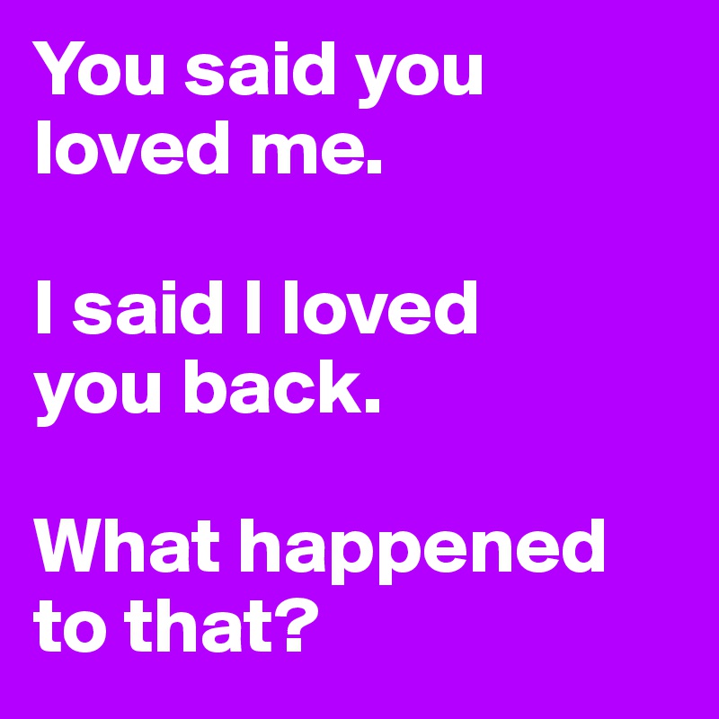 You said you loved me.

I said I loved
you back.

What happened to that?