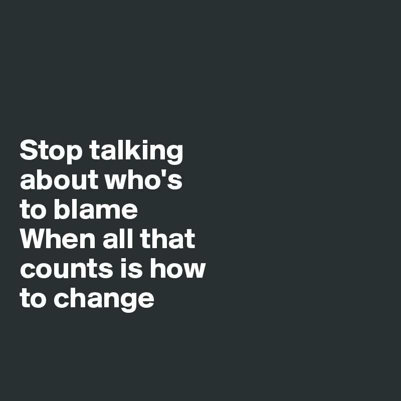 



Stop talking 
about who's 
to blame
When all that 
counts is how 
to change


