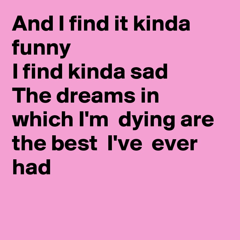 And I find it kinda funny
I find kinda sad
The dreams in which I'm  dying are the best  I've  ever had

