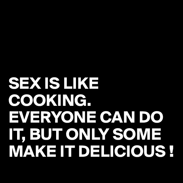 



SEX IS LIKE COOKING.
EVERYONE CAN DO IT, BUT ONLY SOME MAKE IT DELICIOUS !