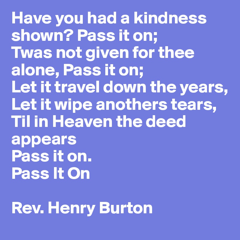 Have you had a kindness shown? Pass it on;
Twas not given for thee alone, Pass it on;
Let it travel down the years,
Let it wipe anothers tears,
Til in Heaven the deed appears
Pass it on.
Pass It On

Rev. Henry Burton