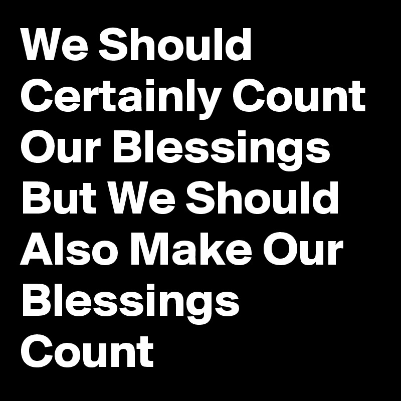We Should Certainly Count Our Blessings But We Should Also Make Our Blessings Count