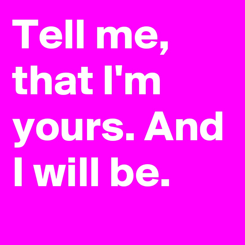 Tell me, that I'm yours. And I will be.