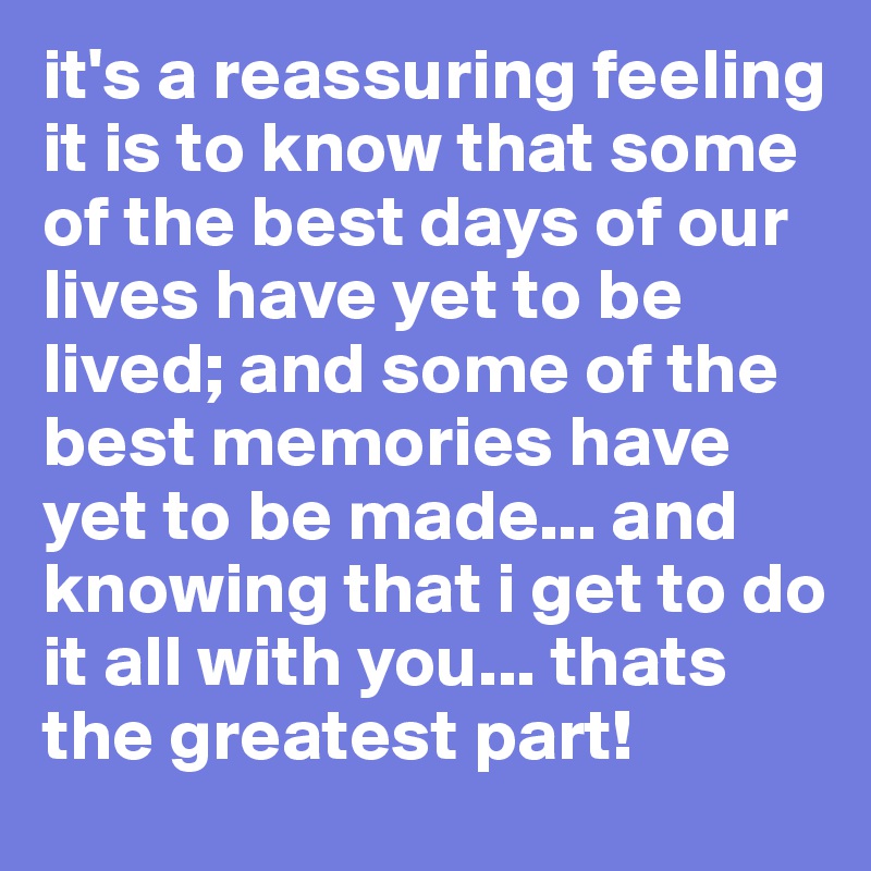 it's a reassuring feeling it is to know that some of the best days of our lives have yet to be lived; and some of the best memories have yet to be made... and knowing that i get to do it all with you... thats the greatest part! 