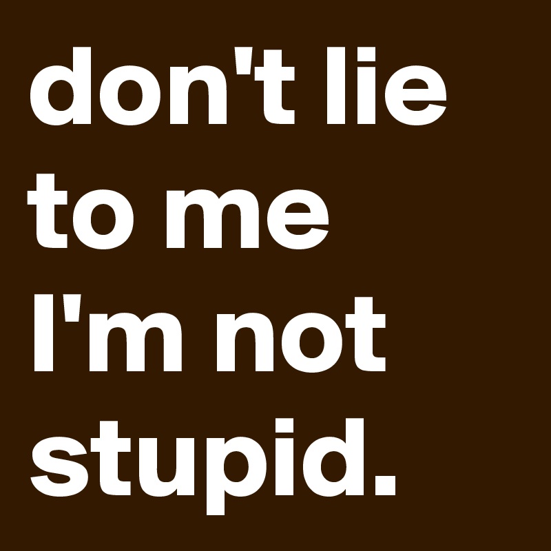 don't lie to me I'm not stupid. 
