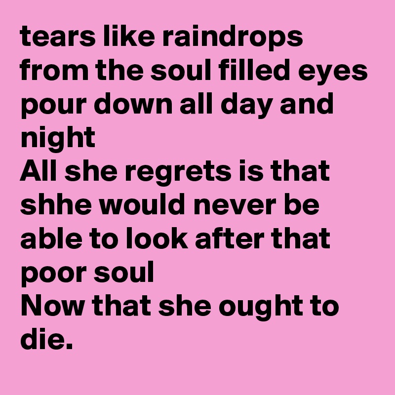 tears like raindrops from the soul filled eyes
pour down all day and night
All she regrets is that shhe would never be able to look after that poor soul
Now that she ought to die.