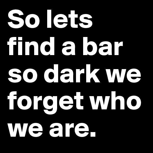 So lets find a bar so dark we forget who we are. 