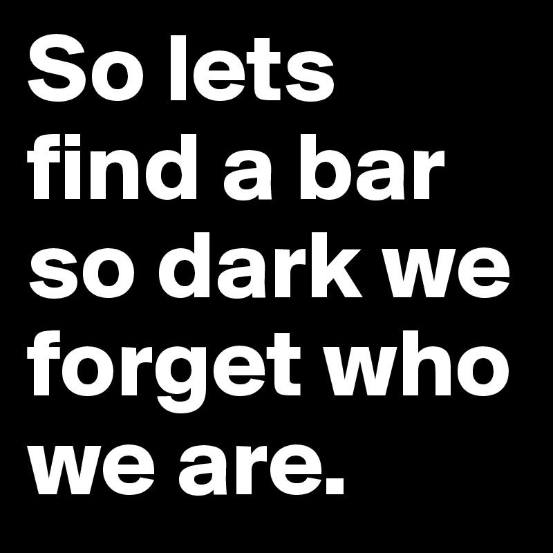 So lets find a bar so dark we forget who we are. 
