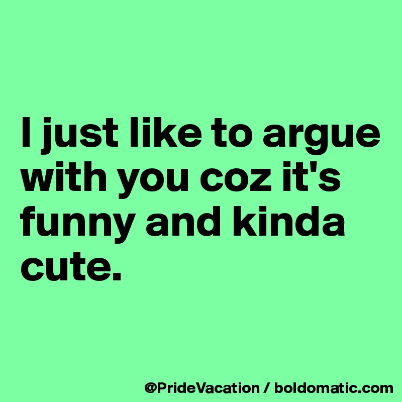 

I just like to argue with you coz it's funny and kinda cute.

