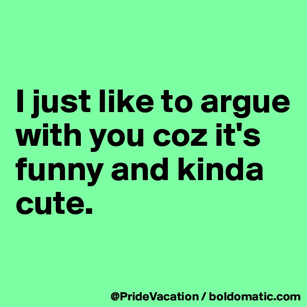 

I just like to argue with you coz it's funny and kinda cute.

