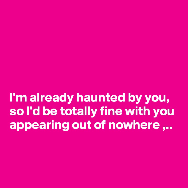 





I'm already haunted by you,
so I'd be totally fine with you appearing out of nowhere ,..



