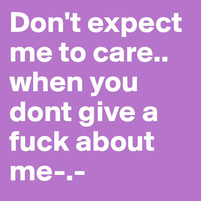 Don't expect me to care.. when you dont give a fuck about me-.-