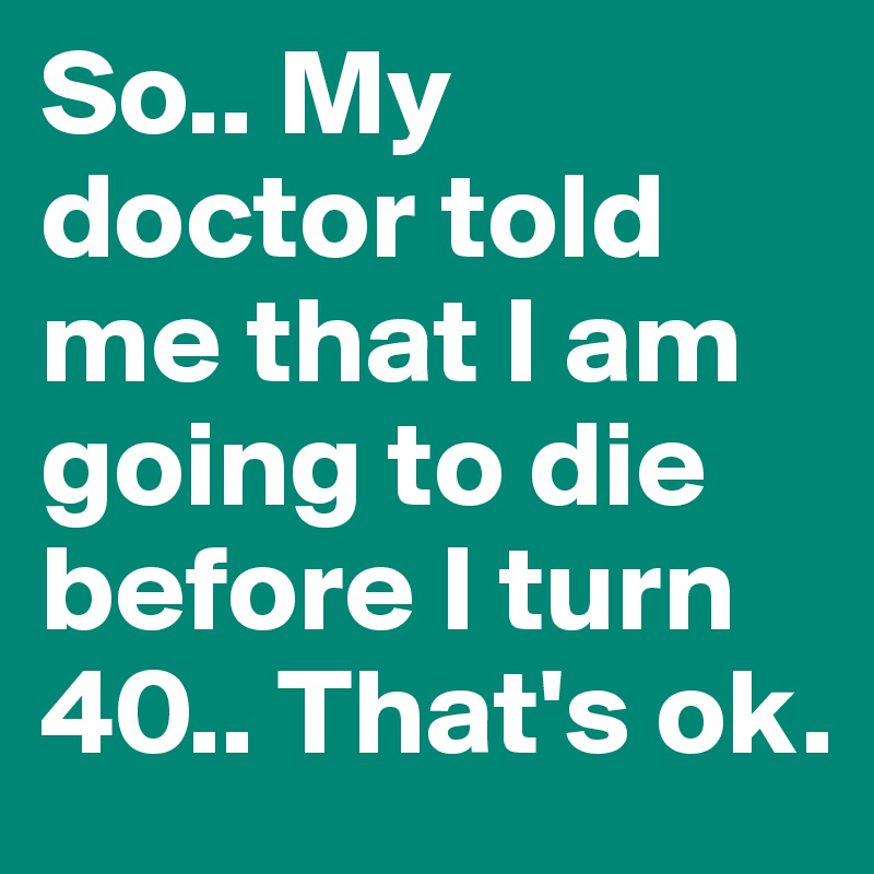 So.. My doctor told me that I am going to die before I turn 40.. That's ok.