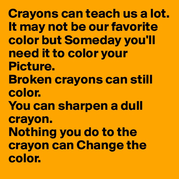 Crayons can teach us a lot.
It may not be our favorite color but Someday you'll need it to color your Picture.
Broken crayons can still color.
You can sharpen a dull crayon.
Nothing you do to the crayon can Change the color. 