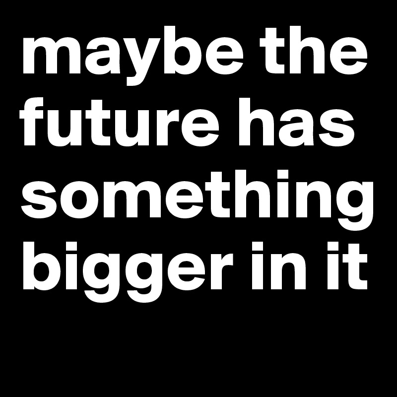 maybe the future has something bigger in it 