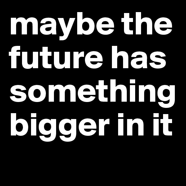 maybe the future has something bigger in it 