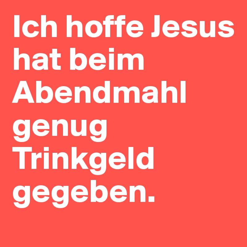 Ich hoffe Jesus hat beim Abendmahl genug Trinkgeld gegeben.