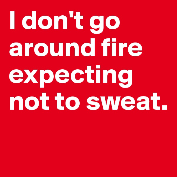 I don't go around fire expecting not to sweat. 
