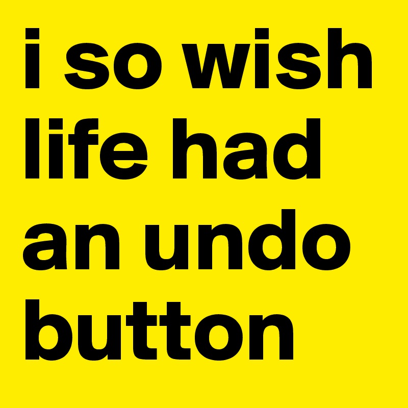 i so wish life had an undo button