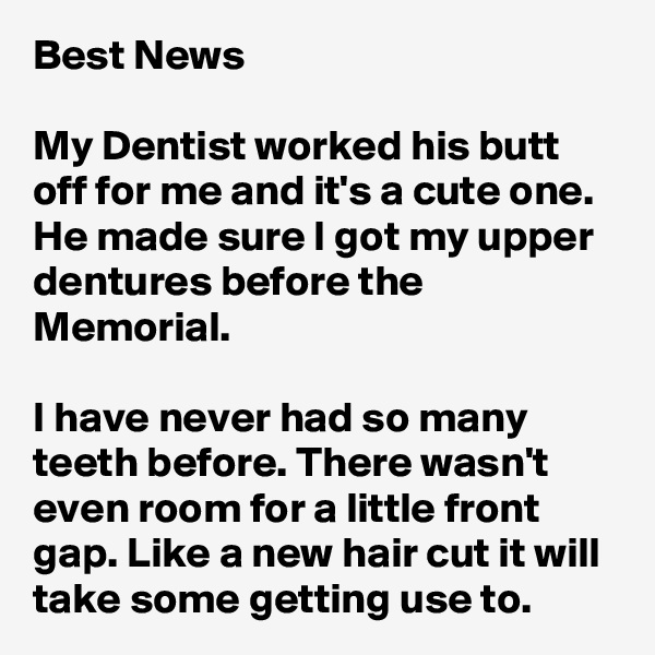 Best News

My Dentist worked his butt off for me and it's a cute one. He made sure I got my upper dentures before the Memorial. 

I have never had so many teeth before. There wasn't even room for a little front gap. Like a new hair cut it will take some getting use to.