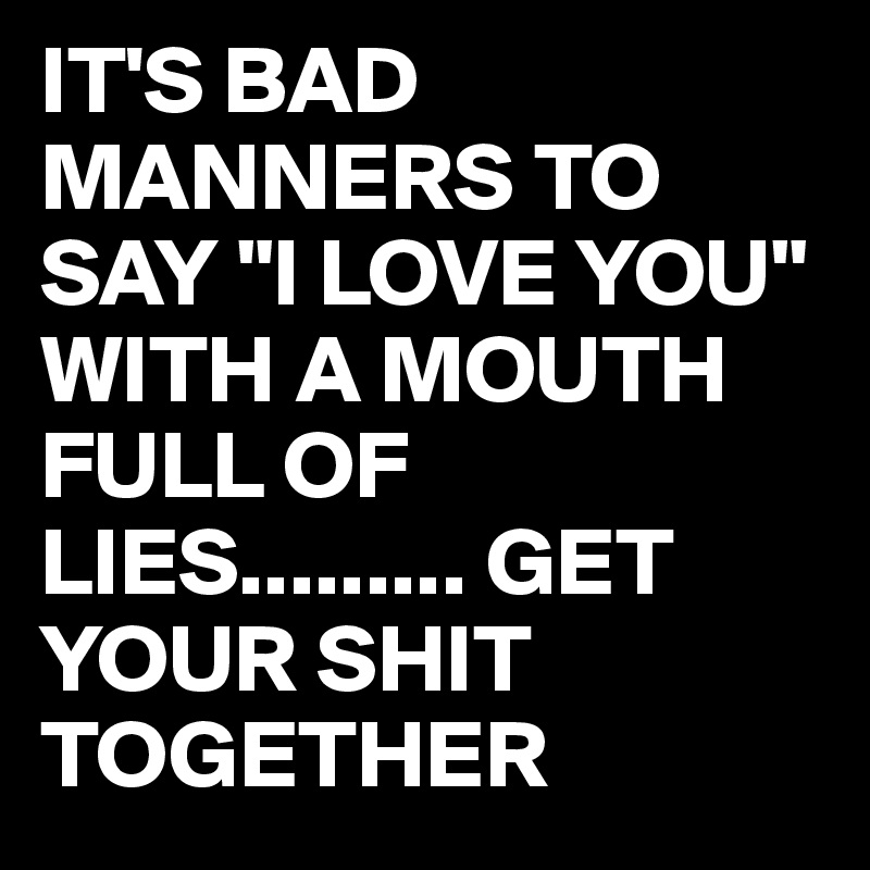 IT'S BAD MANNERS TO SAY "I LOVE YOU" WITH A MOUTH FULL OF LIES......... GET YOUR SHIT TOGETHER