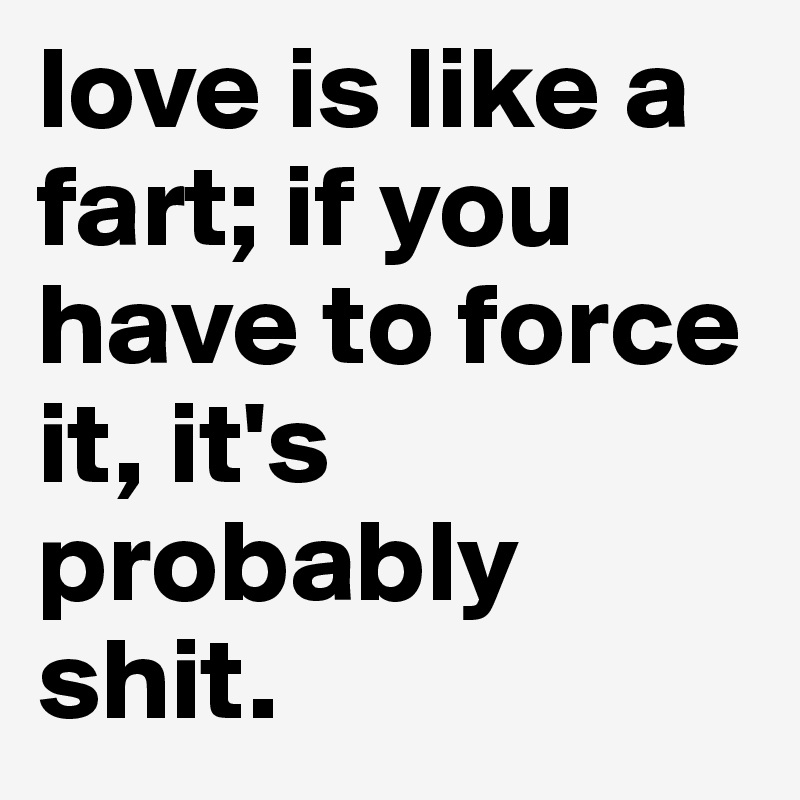 love is like a fart; if you have to force it, it's probably shit.