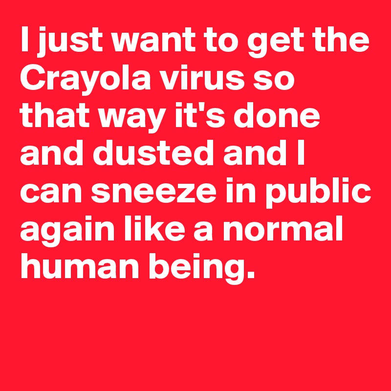 I just want to get the Crayola virus so that way it's done and dusted and I can sneeze in public again like a normal human being.

