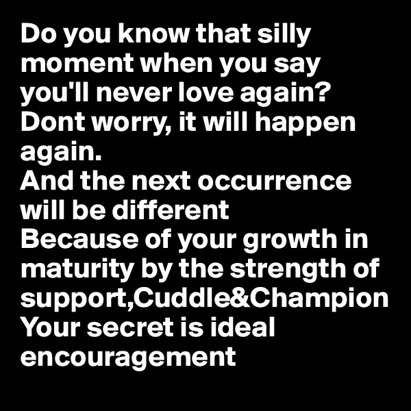 Do you know that silly moment when you say you'll never love again?
Dont worry, it will happen again. 
And the next occurrence will be different 
Because of your growth in maturity by the strength of support,Cuddle&Champion
Your secret is ideal encouragement