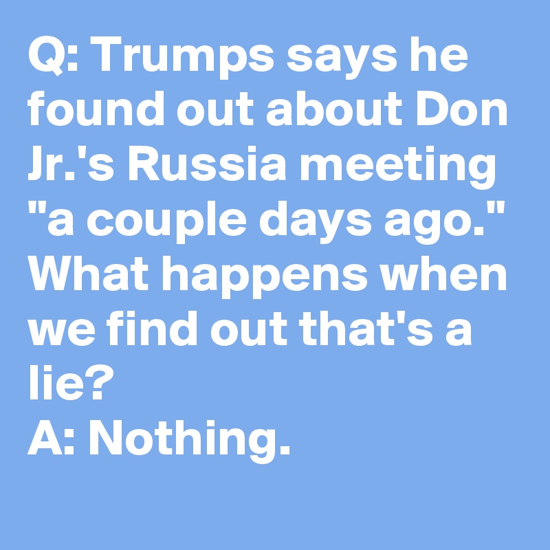 Q: Trumps says he found out about Don Jr.'s Russia meeting "a couple days ago." What happens when we find out that's a lie?
A: Nothing.