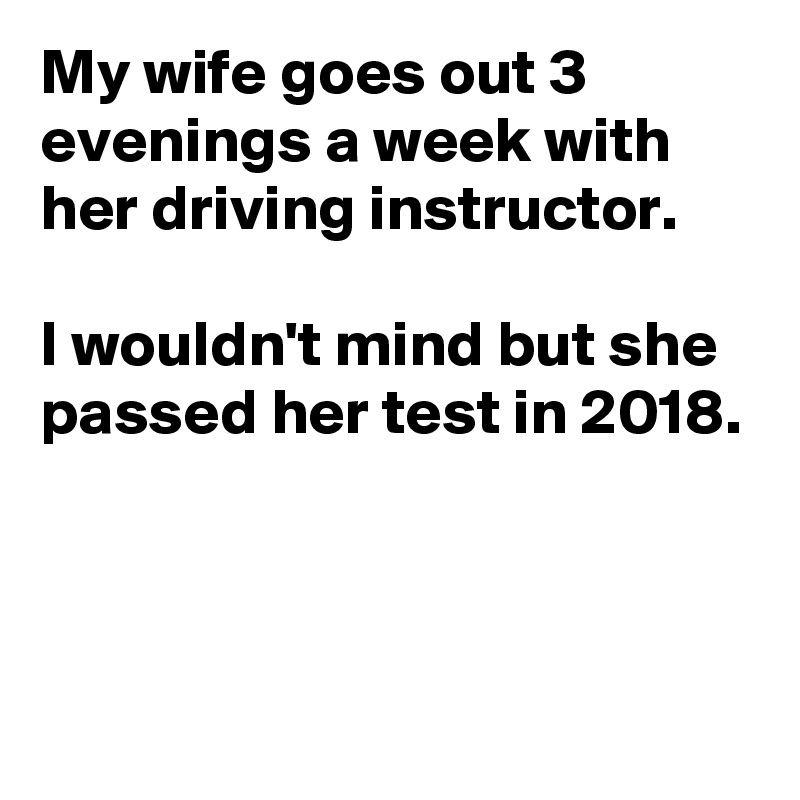 My wife goes out 3 evenings a week with her driving instructor.

I wouldn't mind but she passed her test in 2018.



