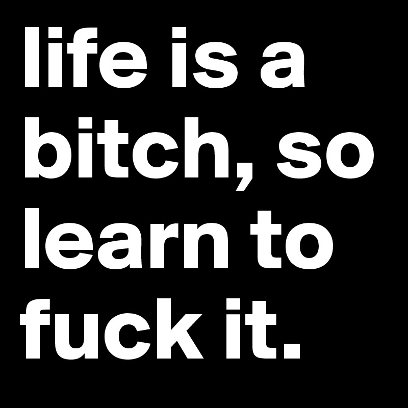 life is a bitch, so learn to fuck it.