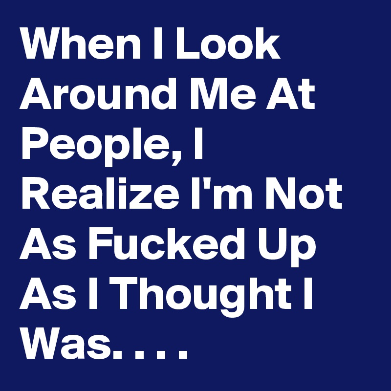 When I Look Around Me At People, I Realize I'm Not As Fucked Up As I Thought I Was. . . . 