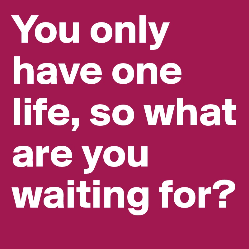 You only have one life, so what are you waiting for?