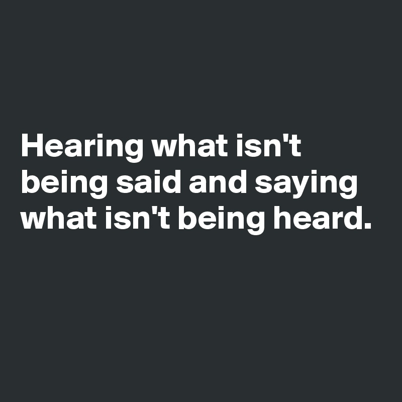 


Hearing what isn't being said and saying what isn't being heard.


