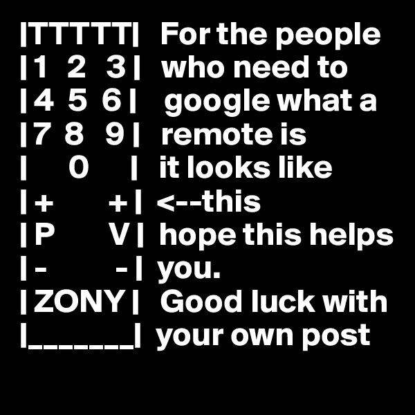 |TTTTT|   For the people
| 1   2   3 |   who need to 
| 4  5  6 |    google what a
| 7  8   9 |   remote is
|      0      |   it looks like
| +        + |  <--this
| P        V |  hope this helps
| -          - |  you.
| ZONY |   Good luck with
|_______|  your own post 