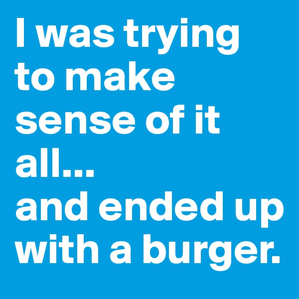 I was trying to make sense of it all... 
and ended up with a burger.
