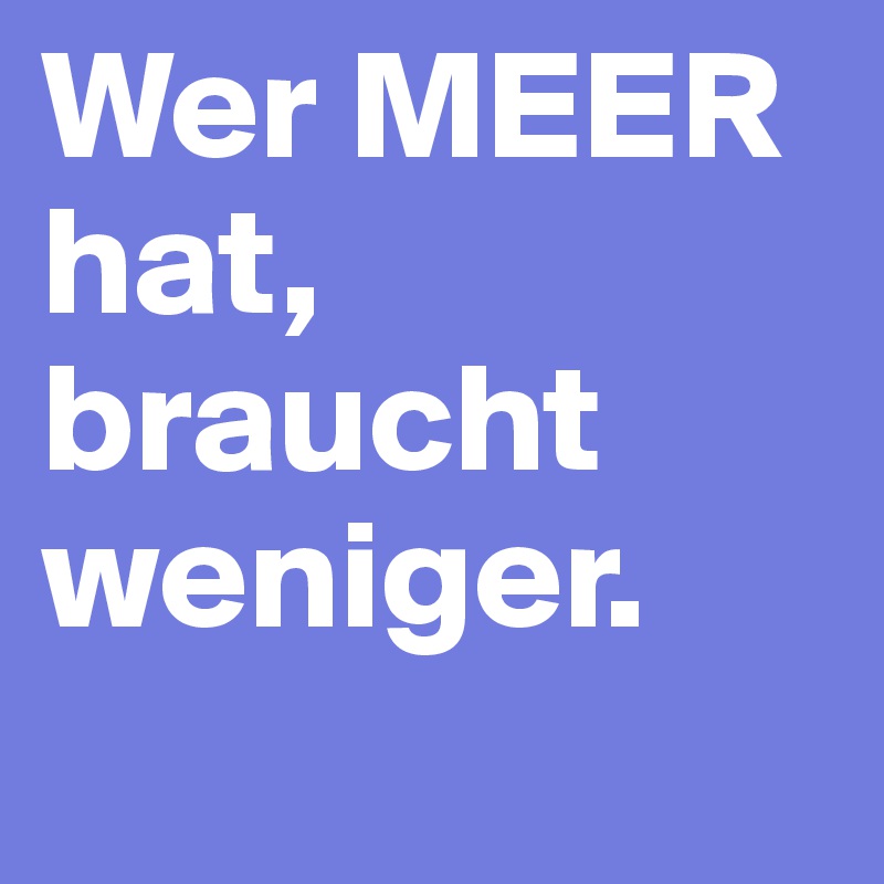 Wer MEER hat, braucht weniger.
