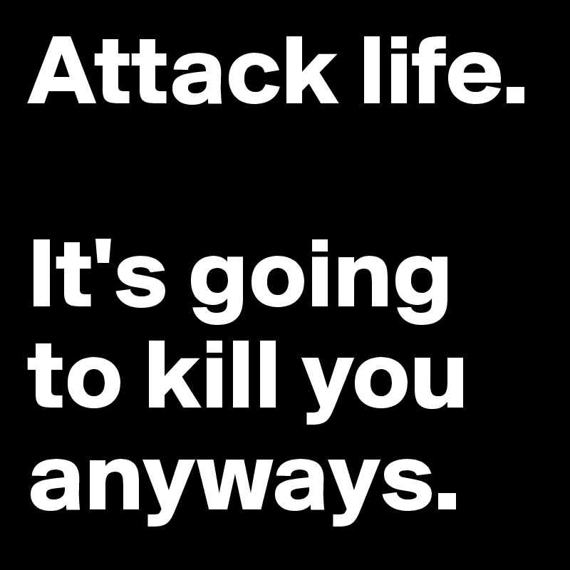 Attack life.

It's going to kill you anyways.