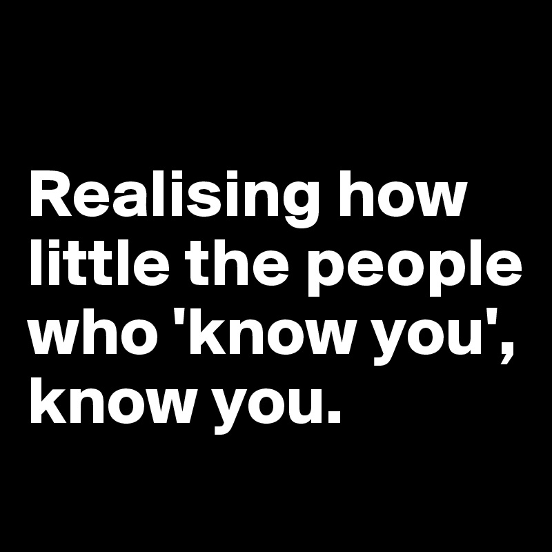 Realising how little the people who 'know you', know you. - Post by ...